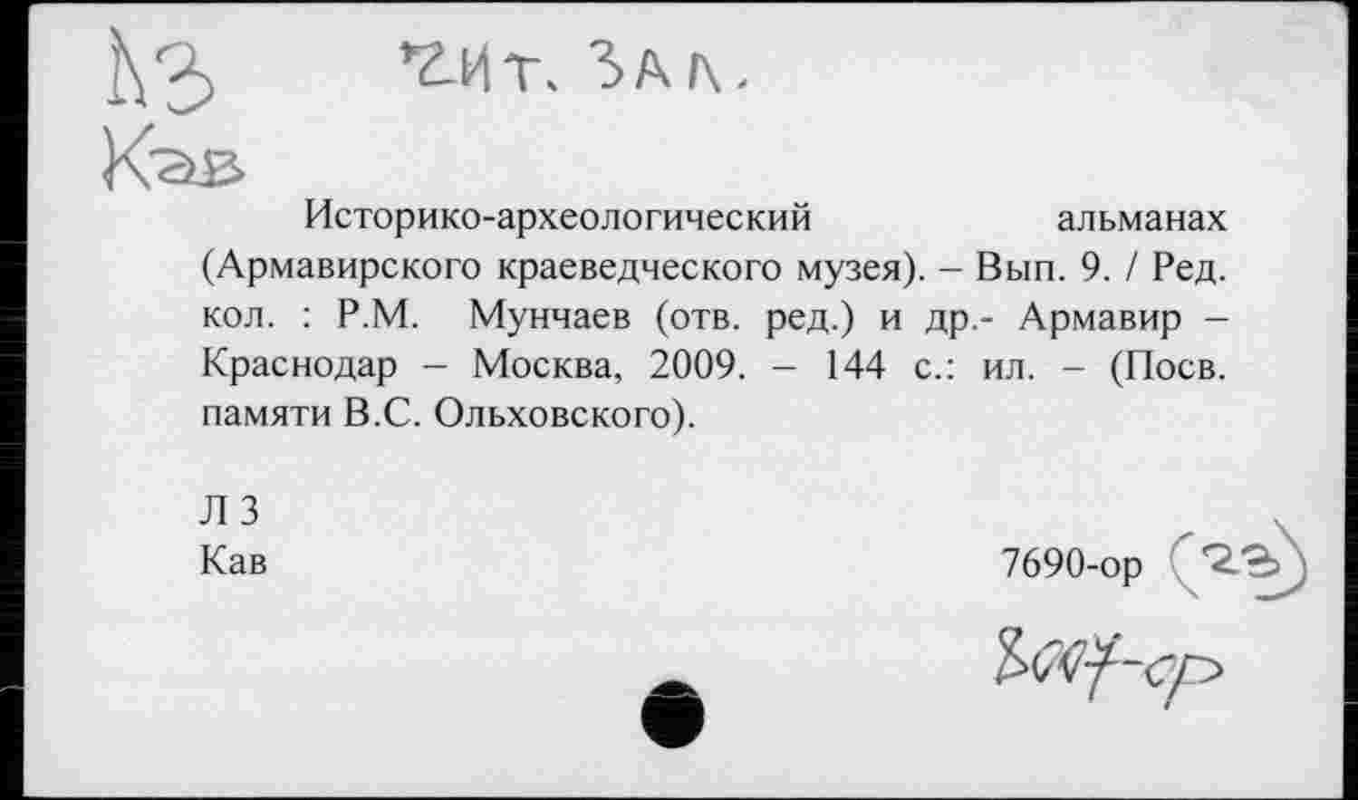 ﻿Историко-археологический	альманах
(Армавирского краеведческого музея). - Вып. 9. / Ред. кол. : Р.М. Мунчаев (отв. ред.) и др,- Армавир -Краснодар - Москва, 2009. - 144 с.: ил. - (Поев, памяти В.С. Ольховского).
Л 3 Кав
7690-ор